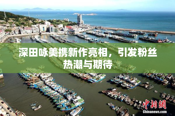 深田咏美携新作亮相，引发粉丝热潮与期待
