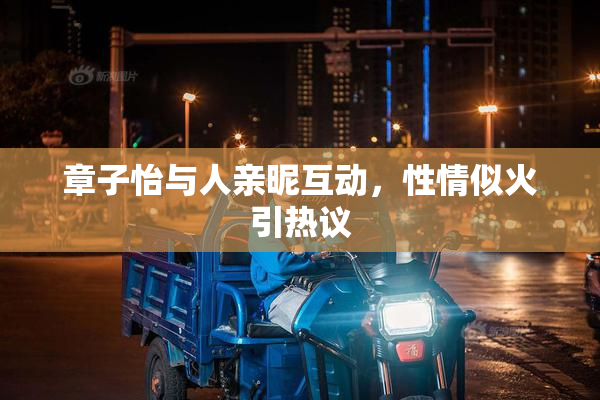 章子怡与人亲昵互动，性情似火引热议