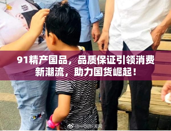 91精产国品，品质保证引领消费新潮流，助力国货崛起！