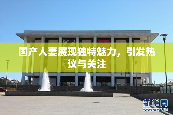 国产人妻展现独特魅力，引发热议与关注