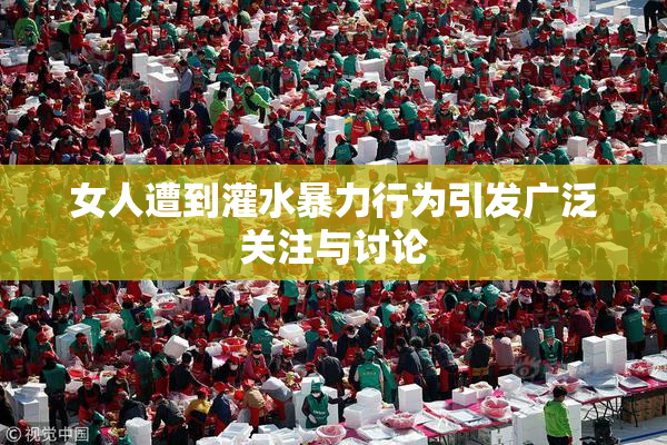 女人遭到灌水暴力行为引发广泛关注与讨论