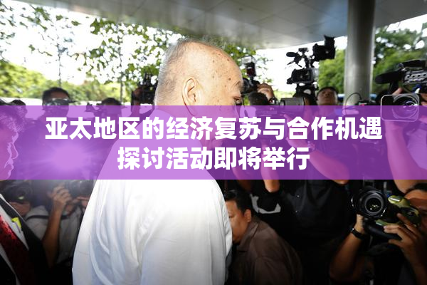亚太地区的经济复苏与合作机遇探讨活动即将举行