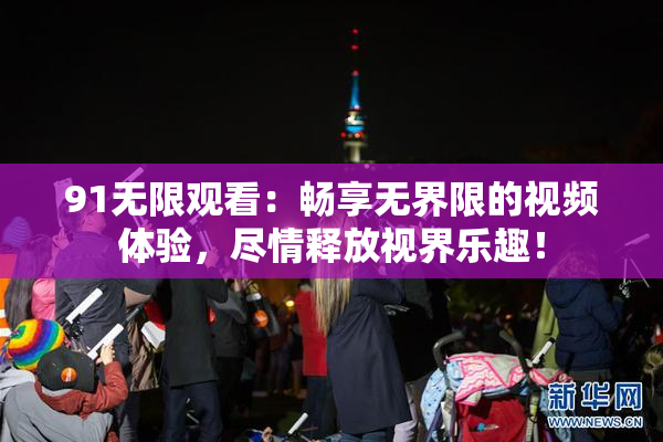 91无限观看：畅享无界限的视频体验，尽情释放视界乐趣！