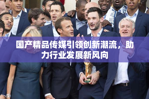 国产精品传媒引领创新潮流，助力行业发展新风向