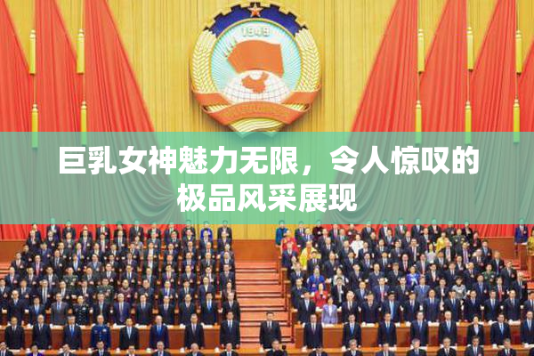 巨乳女神魅力无限，令人惊叹的极品风采展现
