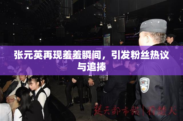 张元英再现羞羞瞬间，引发粉丝热议与追捧