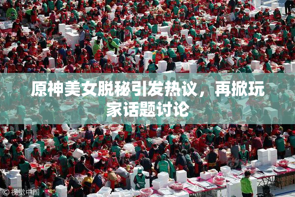 原神美女脱秘引发热议，再掀玩家话题讨论