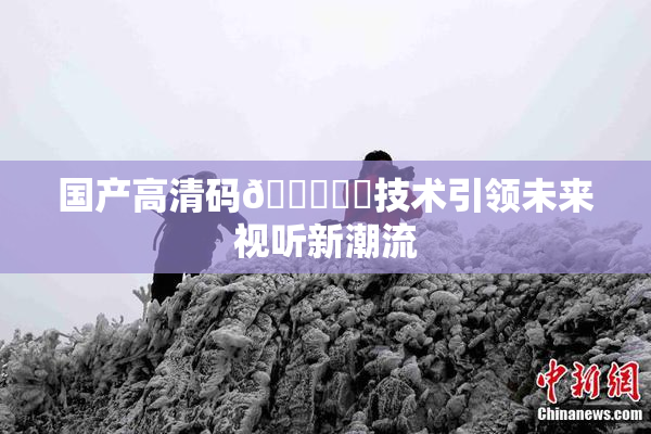 国产高清码🔞❌‌技术引领未来视听新潮流