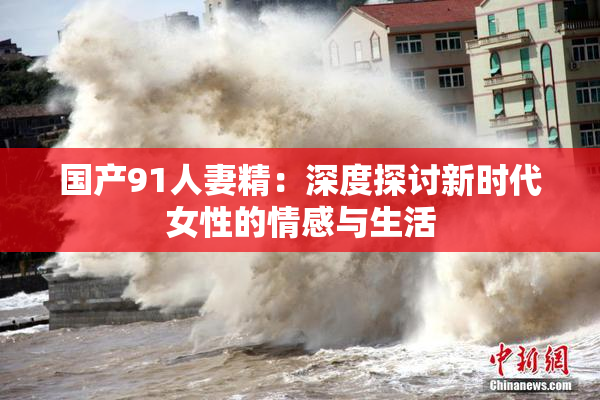 国产91人妻精：深度探讨新时代女性的情感与生活