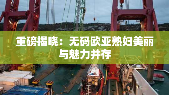 重磅揭晓：无码欧亚熟妇美丽与魅力并存