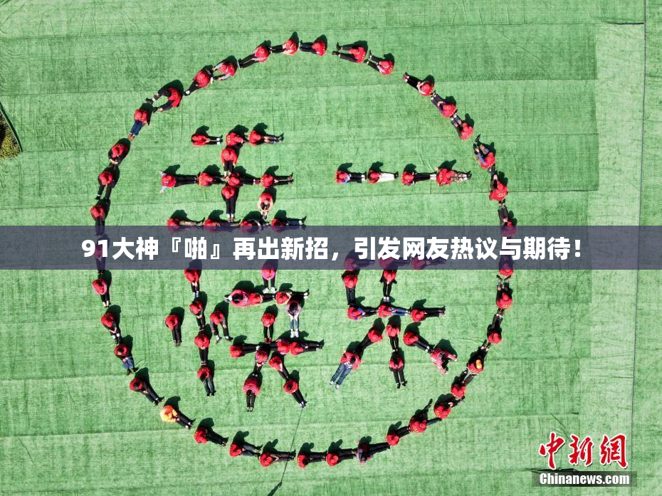91大神『啪』再出新招，引发网友热议与期待！