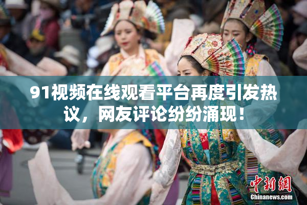 91视频在线观看平台再度引发热议，网友评论纷纷涌现！