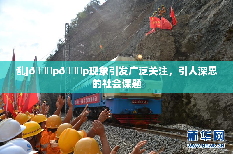乱J🈚p🈚p现象引发广泛关注，引人深思的社会课题