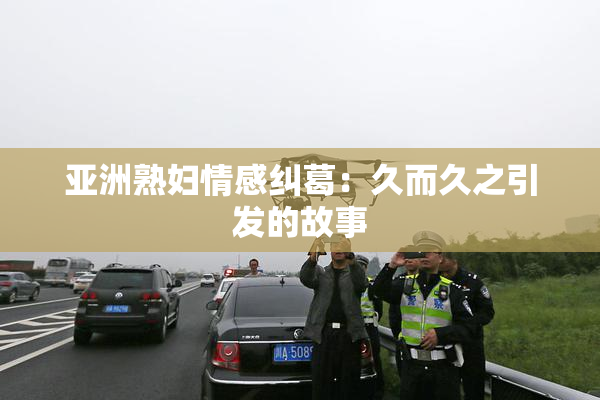 亚洲熟妇情感纠葛：久而久之引发的故事