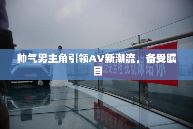 帅气男主角引领AV新潮流，备受瞩目
