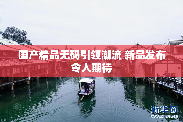 国产精品无码引领潮流 新品发布令人期待