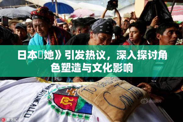 日本巜她》引发热议，深入探讨角色塑造与文化影响