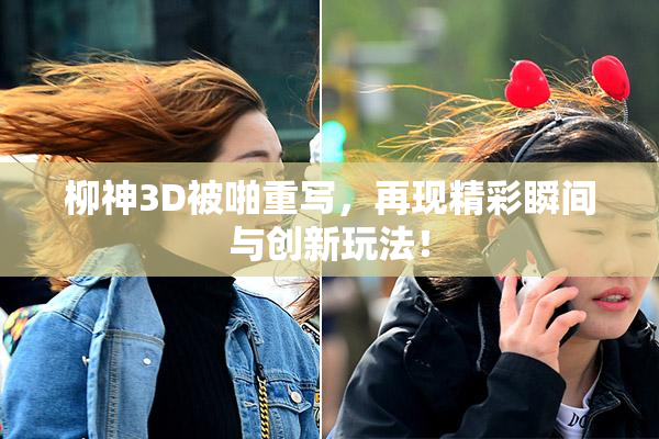 柳神3D被啪重写，再现精彩瞬间与创新玩法！
