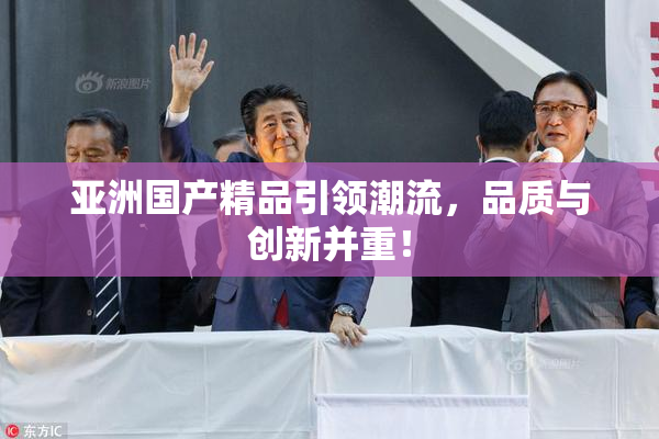 亚洲国产精品引领潮流，品质与创新并重！