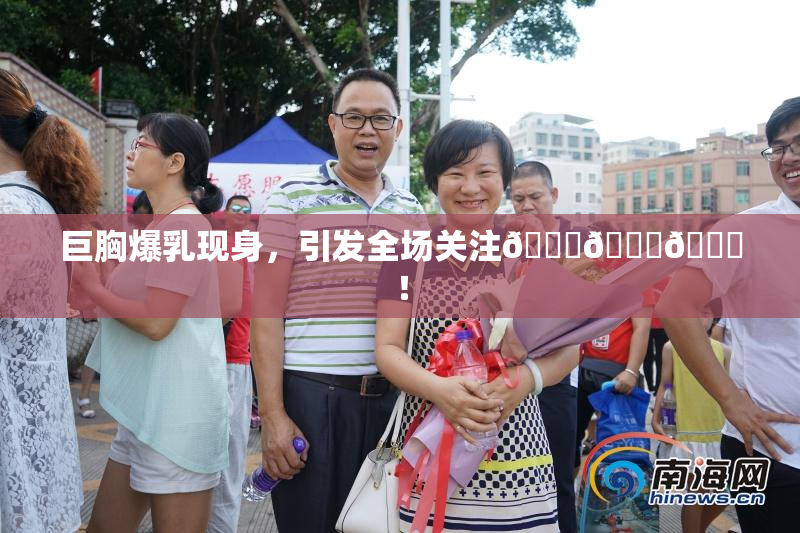 巨胸爆乳现身，引发全场关注🔞🔞🔞！