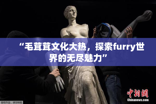 “毛茸茸文化大热，探索furry世界的无尽魅力”