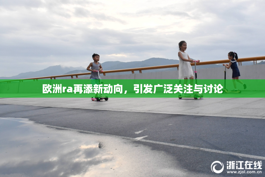 欧洲ra再添新动向，引发广泛关注与讨论