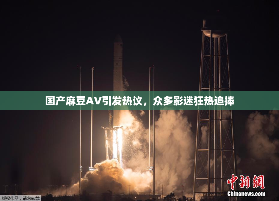 国产麻豆AV引发热议，众多影迷狂热追捧