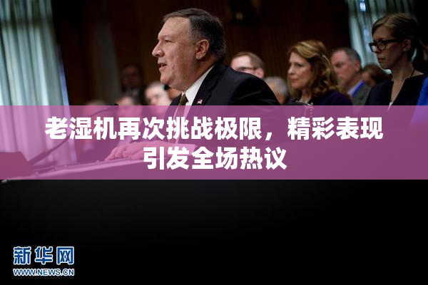 老湿机再次挑战极限，精彩表现引发全场热议