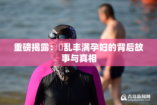 重磅揭露：婬乱丰满孕妇的背后故事与真相