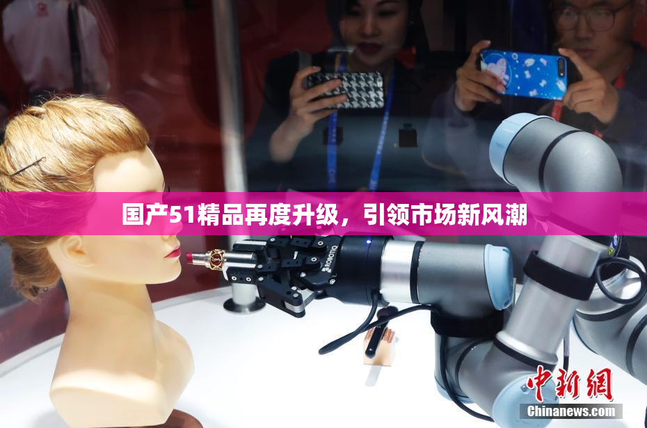 国产51精品再度升级，引领市场新风潮