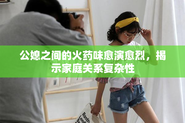 公媳之间的火药味愈演愈烈，揭示家庭关系复杂性
