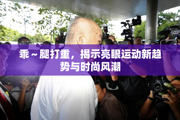乖～腿打重，揭示亮眼运动新趋势与时尚风潮