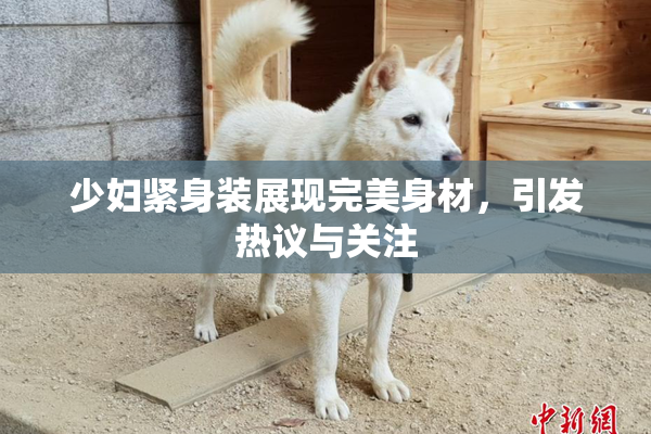少妇紧身装展现完美身材，引发热议与关注