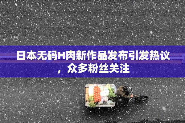 日本无码H肉新作品发布引发热议，众多粉丝关注