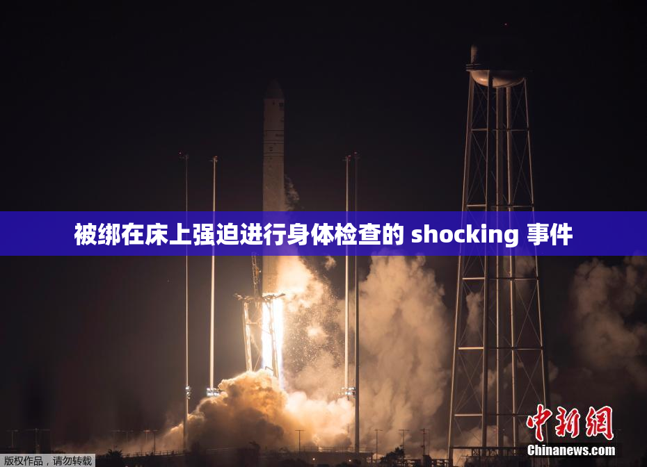 被绑在床上强迫进行身体检查的 shocking 事件