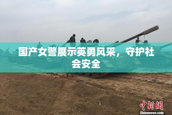国产女警展示英勇风采，守护社会安全