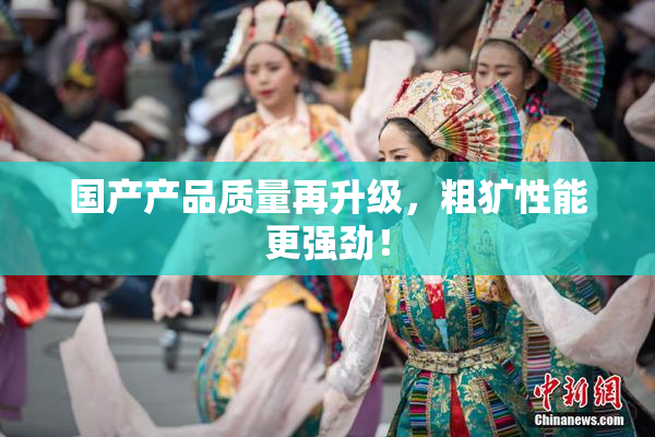 国产产品质量再升级，粗犷性能更强劲！