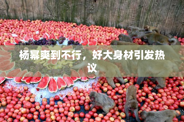 杨幂爽到不行，好大身材引发热议