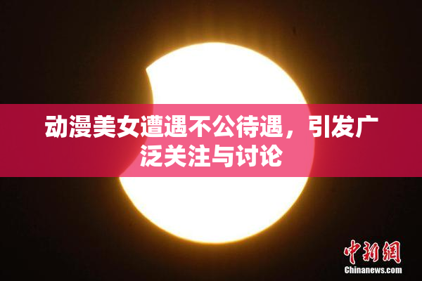 动漫美女遭遇不公待遇，引发广泛关注与讨论