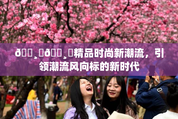 🌸‌🌸‌精品时尚新潮流，引领潮流风向标的新时代