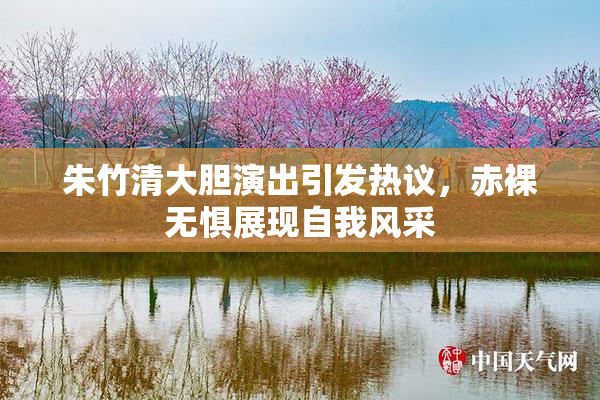 朱竹清大胆演出引发热议，赤裸无惧展现自我风采
