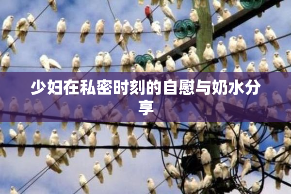 少妇在私密时刻的自慰与奶水分享