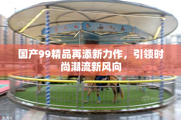 国产99精品再添新力作，引领时尚潮流新风向