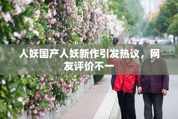人妖国产人妖新作引发热议，网友评价不一