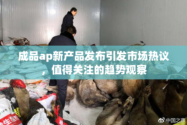 成品ap新产品发布引发市场热议，值得关注的趋势观察