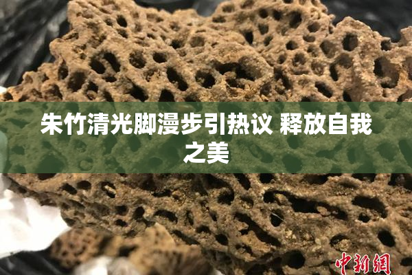 朱竹清光脚漫步引热议 释放自我之美
