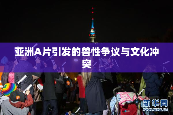 亚洲A片引发的兽性争议与文化冲突