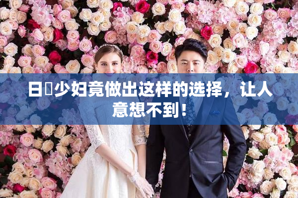 日夲少妇竟做出这样的选择，让人意想不到！