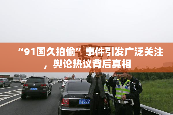 “91国久拍偷”事件引发广泛关注，舆论热议背后真相
