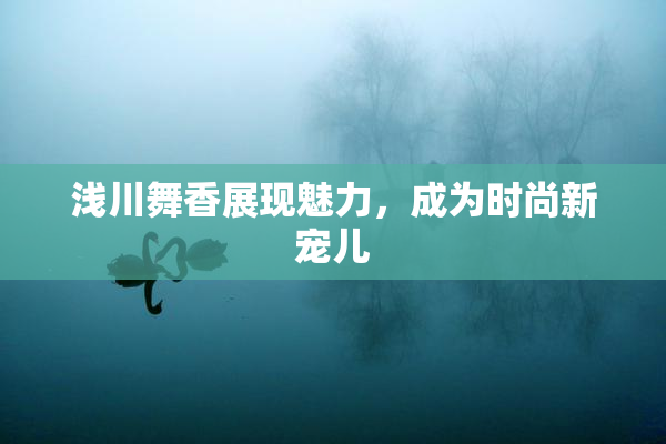 浅川舞香展现魅力，成为时尚新宠儿